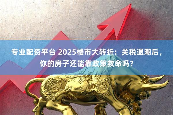 专业配资平台 2025楼市大转折：关税退潮后，你的房子还能靠政策救命吗？
