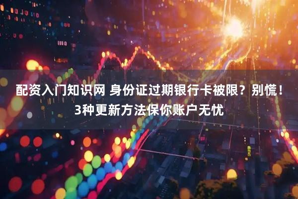 配资入门知识网 身份证过期银行卡被限？别慌！3种更新方法保你账户无忧