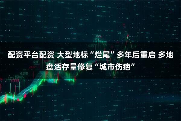 配资平台配资 大型地标“烂尾”多年后重启 多地盘活存量修复“城市伤疤”