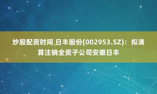 炒股配资时间 日丰股份(002953.SZ)：拟清算注销全资子公司安徽日丰