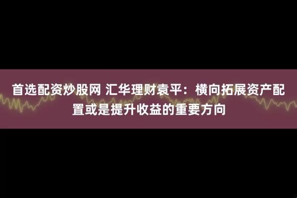 首选配资炒股网 汇华理财袁平：横向拓展资产配置或是提升收益的重要方向