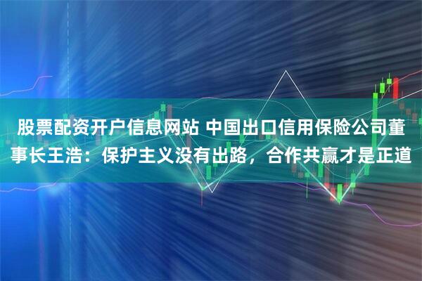 股票配资开户信息网站 中国出口信用保险公司董事长王浩：保护主义没有出路，合作共赢才是正道