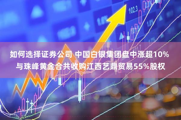 如何选择证券公司 中国白银集团盘中涨超10% 与珠峰黄金合共收购江西艺鼎贸易55%股权
