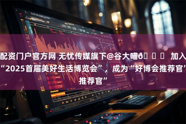 配资门户官方网 无忧传媒旗下@谷大喵🍀 加入“2025首届美好生活博览会”，成为“好博会推荐官”