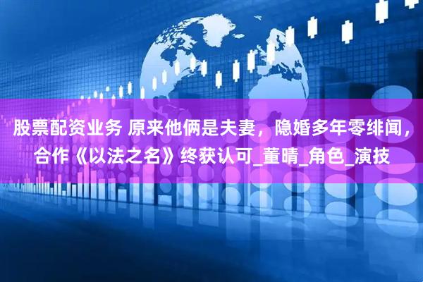股票配资业务 原来他俩是夫妻，隐婚多年零绯闻，合作《以法之名》终获认可_董晴_角色_演技