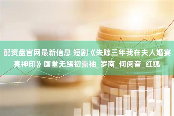配资盘官网最新信息 短剧《失踪三年我在夫人婚宴亮神印》画堂无绪初熏袖_罗南_何阅音_红狐
