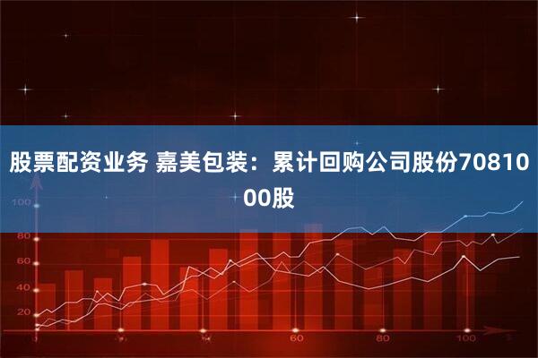 股票配资业务 嘉美包装：累计回购公司股份7081000股