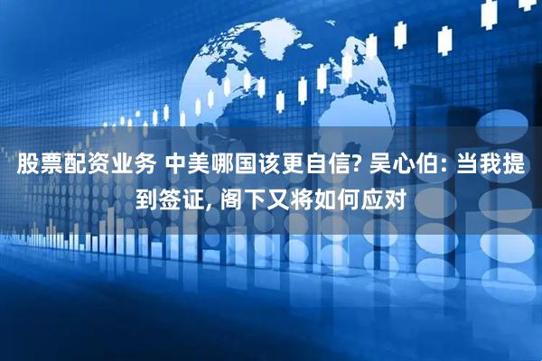 股票配资业务 中美哪国该更自信? 吴心伯: 当我提到签证, 阁下又将如何应对