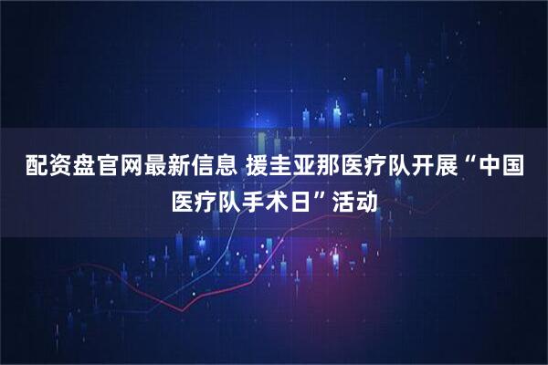 配资盘官网最新信息 援圭亚那医疗队开展“中国医疗队手术日”活动