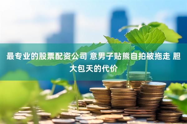最专业的股票配资公司 意男子贴熊自拍被拖走 胆大包天的代价