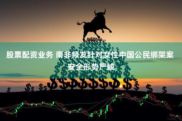 股票配资业务 南非频发针对女性中国公民绑架案 安全形势严峻