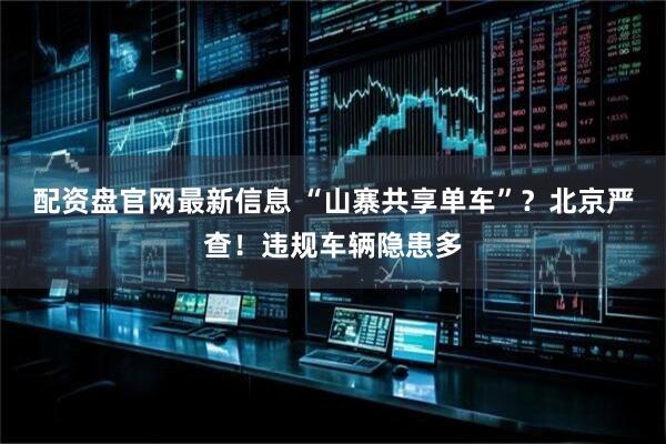 配资盘官网最新信息 “山寨共享单车”？北京严查！违规车辆隐患多