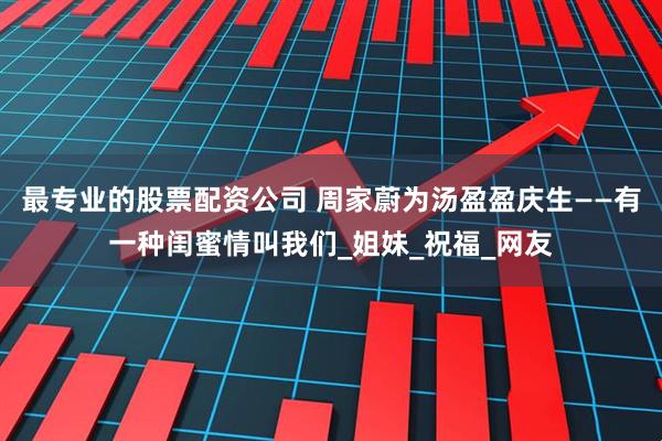 最专业的股票配资公司 周家蔚为汤盈盈庆生——有一种闺蜜情叫我们_姐妹_祝福_网友