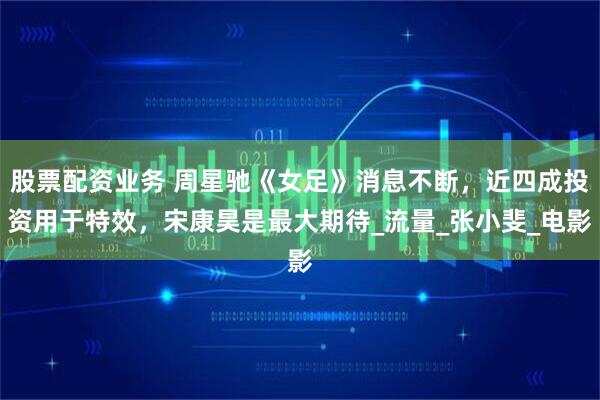 股票配资业务 周星驰《女足》消息不断，近四成投资用于特效，宋康昊是最大期待_流量_张小斐_电影