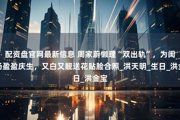 配资盘官网最新信息 周家蔚懒理“双出轨”，为闺蜜汤盈盈庆生，又白又靓送花贴脸合照_洪天明_生日_洪金宝
