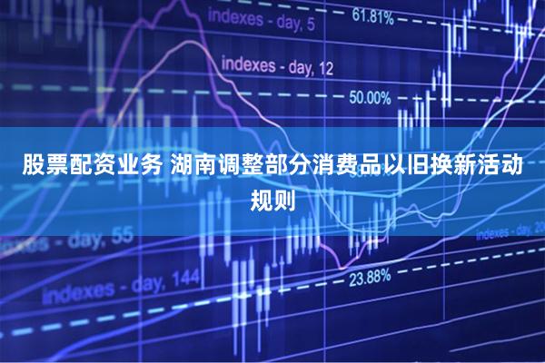 股票配资业务 湖南调整部分消费品以旧换新活动规则