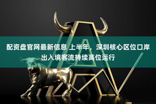 配资盘官网最新信息 上半年，深圳核心区位口岸出入境客流持续高位运行