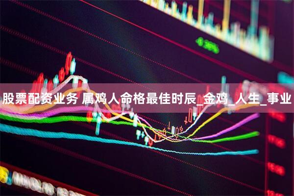 股票配资业务 属鸡人命格最佳时辰_金鸡_人生_事业