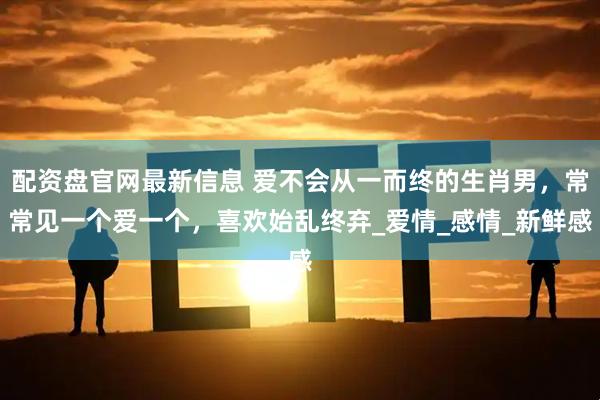 配资盘官网最新信息 爱不会从一而终的生肖男，常常见一个爱一个，喜欢始乱终弃_爱情_感情_新鲜感