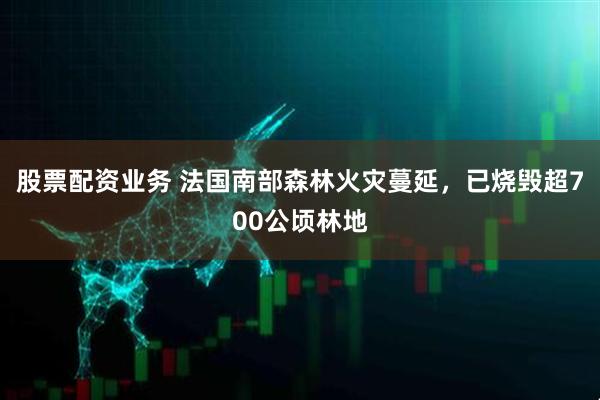 股票配资业务 法国南部森林火灾蔓延，已烧毁超700公顷林地