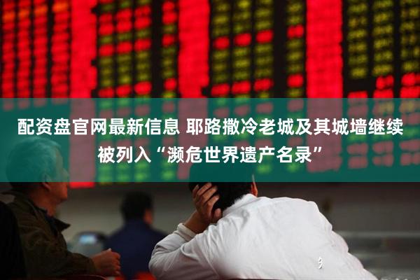 配资盘官网最新信息 耶路撒冷老城及其城墙继续被列入“濒危世界遗产名录”