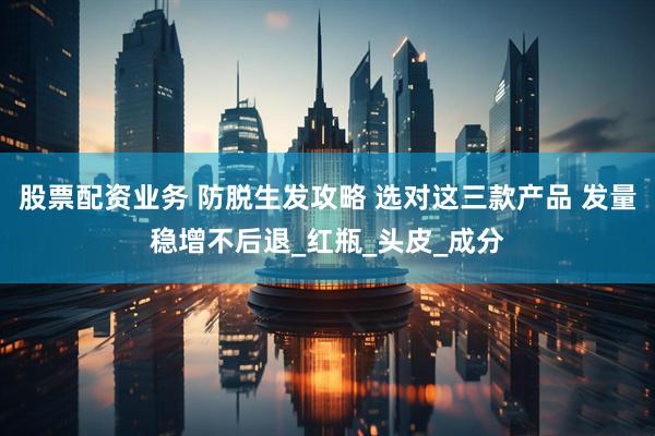 股票配资业务 防脱生发攻略 选对这三款产品 发量稳增不后退_红瓶_头皮_成分