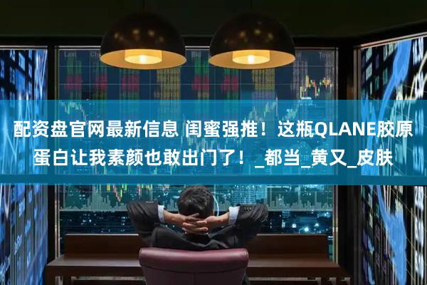 配资盘官网最新信息 闺蜜强推！这瓶QLANE胶原蛋白让我素颜也敢出门了！_都当_黄又_皮肤