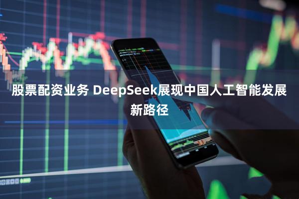 股票配资业务 DeepSeek展现中国人工智能发展新路径