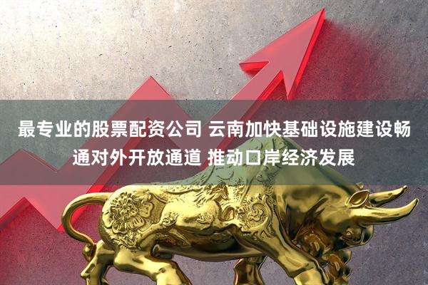 最专业的股票配资公司 云南加快基础设施建设畅通对外开放通道 推动口岸经济发展