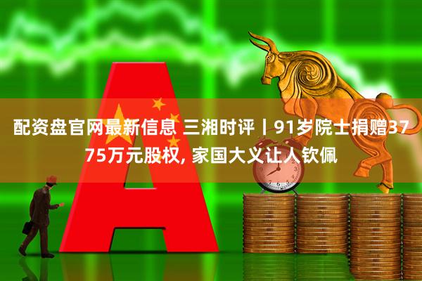 配资盘官网最新信息 三湘时评丨91岁院士捐赠3775万元股权, 家国大义让人钦佩