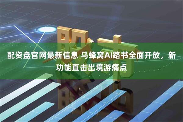 配资盘官网最新信息 马蜂窝AI路书全面开放，新功能直击出境游痛点