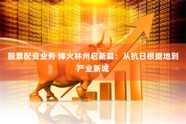 股票配资业务 烽火林州启新篇：从抗日根据地到产业新城