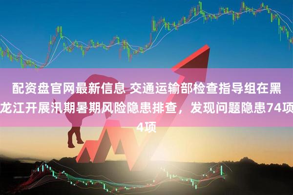 配资盘官网最新信息 交通运输部检查指导组在黑龙江开展汛期暑期风险隐患排查，发现问题隐患74项