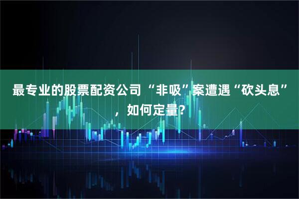 最专业的股票配资公司 “非吸”案遭遇“砍头息”，如何定量？