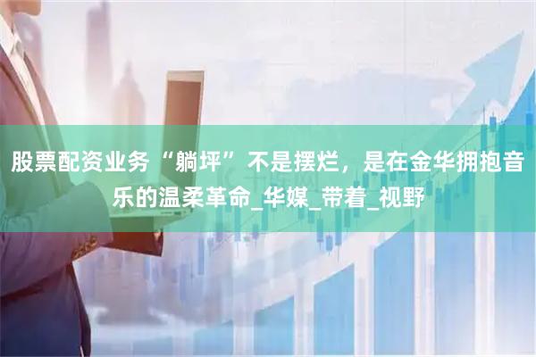 股票配资业务 “躺坪” 不是摆烂，是在金华拥抱音乐的温柔革命_华媒_带着_视野