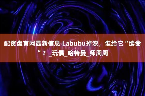 配资盘官网最新信息 Labubu掉漆，谁给它“续命”？_玩偶_哈特曼_师周周