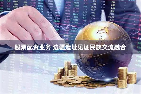 股票配资业务 边疆遗址见证民族交流融合