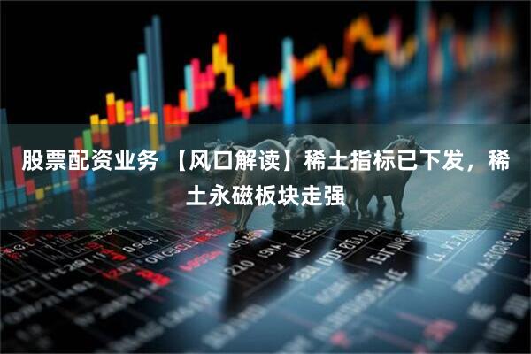 股票配资业务 【风口解读】稀土指标已下发，稀土永磁板块走强