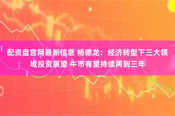 配资盘官网最新信息 杨德龙：经济转型下三大领域投资展望 牛市有望持续两到三年
