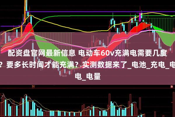 配资盘官网最新信息 电动车60v充满电需要几度电？要多长时间才能充满？实测数据来了_电池_充电_电量