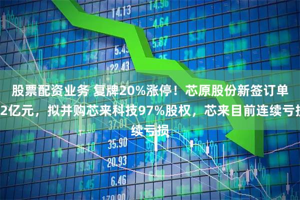 股票配资业务 复牌20%涨停！芯原股份新签订单12亿元，拟并购芯来科技97%股权，芯来目前连续亏损
