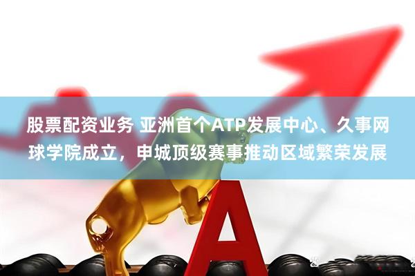 股票配资业务 亚洲首个ATP发展中心、久事网球学院成立，申城顶级赛事推动区域繁荣发展