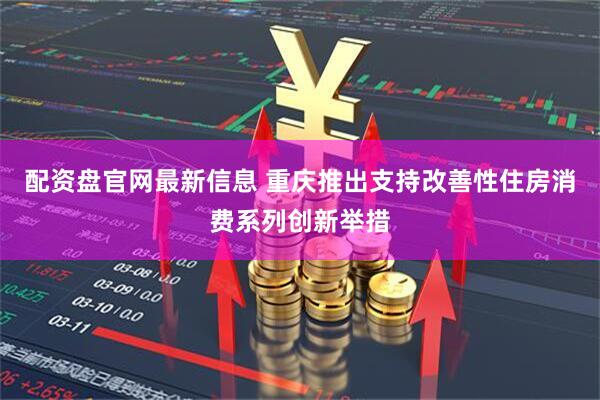 配资盘官网最新信息 重庆推出支持改善性住房消费系列创新举措