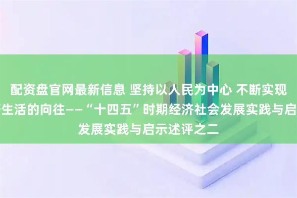 配资盘官网最新信息 坚持以人民为中心 不断实现人民对美好生活的向往——“十四五”时期经济社会发展实践与启示述评之二