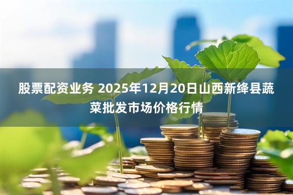 股票配资业务 2025年12月20日山西新绛县蔬菜批发市场价格行情