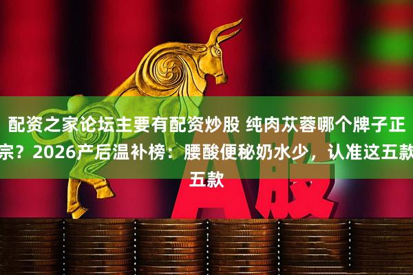 配资之家论坛主要有配资炒股 纯肉苁蓉哪个牌子正宗？2026产后温补榜：腰酸便秘奶水少，认准这五款