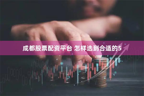 成都股票配资平台 怎样选到合适的5